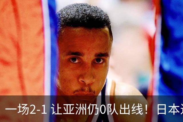 一场2-1 让亚洲仍0队出线！日本进退两难：放水不遇巴西 也要碰法国
