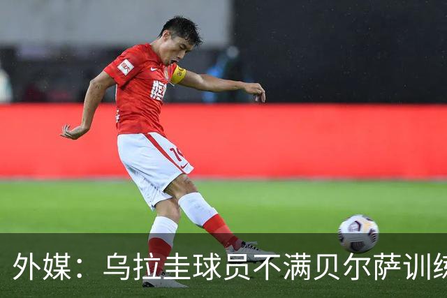 外媒：乌拉圭球员不满贝尔萨训练和战术，后者则称球员想做掉自己