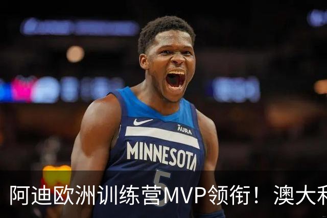 阿迪欧洲训练营MVP领衔！澳大利亚6月21日以年轻阵容对阵中国男篮